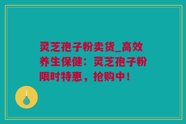 灵芝孢子粉卖货_高效养生保健：灵芝孢子粉限时特惠，抢购中！