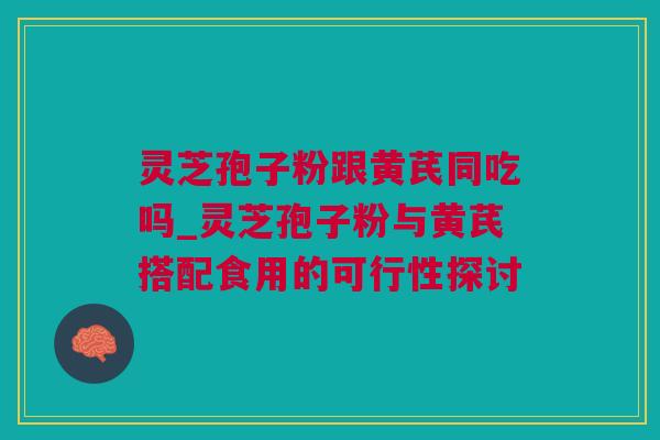 灵芝孢子粉跟黄芪同吃吗_灵芝孢子粉与黄芪搭配食用的可行性探讨