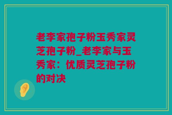 老李家孢子粉玉秀家灵芝孢子粉_老李家与玉秀家：优质灵芝孢子粉的对决