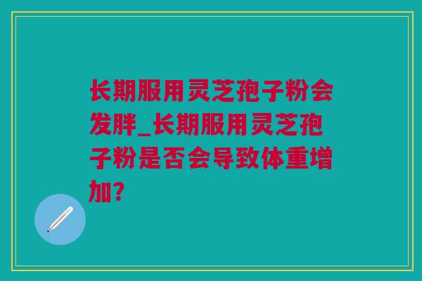 长期服用灵芝孢子粉会发胖_长期服用灵芝孢子粉是否会导致体重增加？