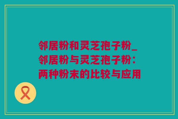 邻居粉和灵芝孢子粉_邻居粉与灵芝孢子粉：两种粉末的比较与应用