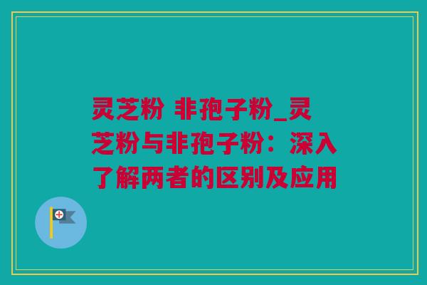 灵芝粉 非孢子粉_灵芝粉与非孢子粉：深入了解两者的区别及应用