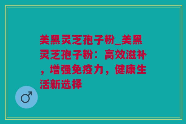 美黑灵芝孢子粉_美黑灵芝孢子粉：高效滋补，增强免疫力，健康生活新选择