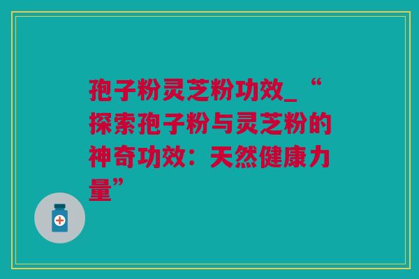 孢子粉灵芝粉功效_“探索孢子粉与灵芝粉的神奇功效:天然健康力量” 孢子粉灵芝粉功效_“探索孢子粉与灵芝粉的神奇功效:天然健康力量”