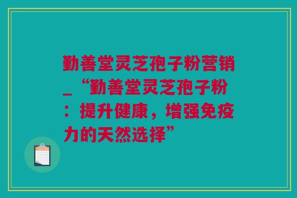 勤善堂灵芝孢子粉营销_“勤善堂灵芝孢子粉:提升健康,增强免疫力的天然选择” 勤善堂灵芝孢子粉营销_“勤善堂灵芝孢子粉:提升健康,增强免疫力的天然选择”