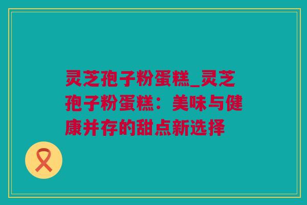 灵芝孢子粉蛋糕_灵芝孢子粉蛋糕：美味与健康并存的甜点新选择