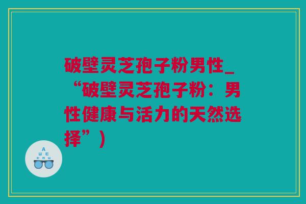 破壁灵芝孢子粉男性_“破壁灵芝孢子粉：男性健康与活力的天然选择”)