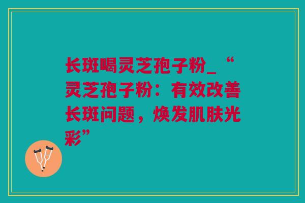 长斑喝灵芝孢子粉_“灵芝孢子粉:有效改善长斑问题,焕发光彩” 长斑喝灵芝孢子粉_“灵芝孢子粉:有效改善长斑问题,焕发光彩”