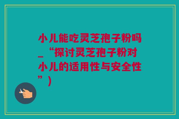 小儿能吃灵芝孢子粉吗_“探讨灵芝孢子粉对小儿的适用性与安全性”)
