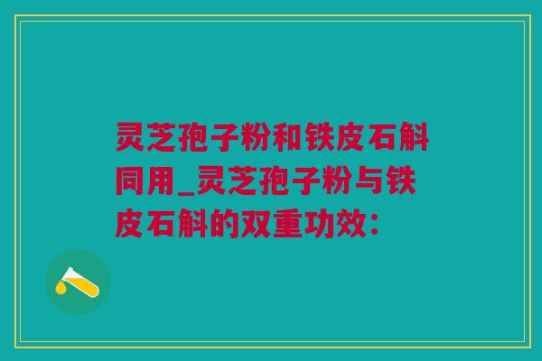 灵芝孢子粉和铁皮石斛同用_灵芝孢子粉与铁皮石斛的双重功效：