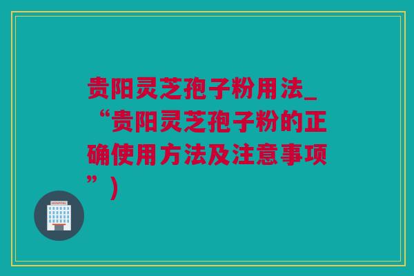 贵阳灵芝孢子粉用法_“贵阳灵芝孢子粉的正确使用方法及注意事项”)