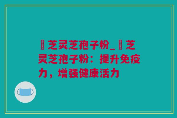 雲芝灵芝孢子粉_雲芝灵芝孢子粉：提升免疫力，增强健康活力
