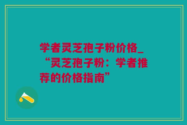 学者灵芝孢子粉价格_“灵芝孢子粉：学者推荐的价格指南”