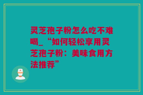 灵芝孢子粉怎么吃不难喝_“如何轻松享用灵芝孢子粉：美味食用方法推荐”
