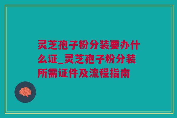 灵芝孢子粉分装要办什么证_灵芝孢子粉分装所需证件及流程指南 灵芝孢子粉分装要办什么证_灵芝孢子粉分装所需证件及流程指南