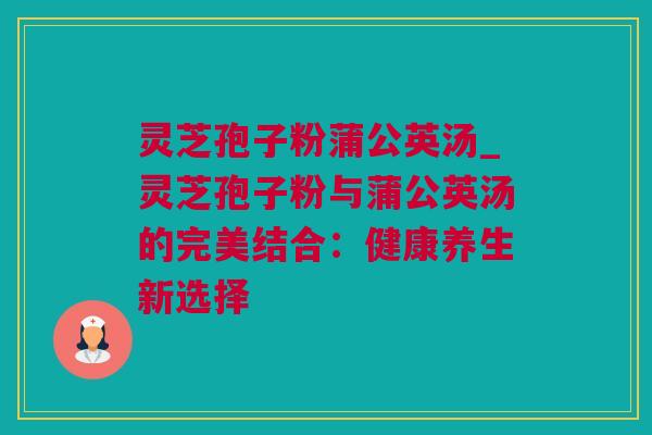灵芝孢子粉蒲公英汤_灵芝孢子粉与蒲公英汤的完美结合：健康养生新选择
