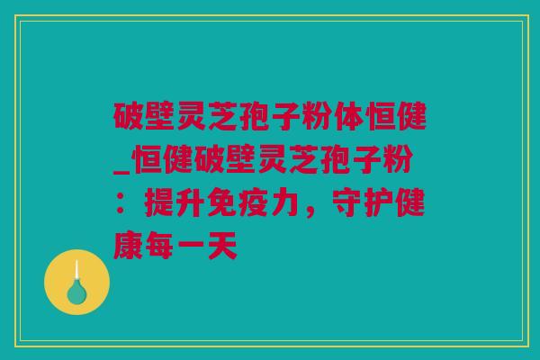破壁灵芝孢子粉体恒健_恒健破壁灵芝孢子粉：提升免疫力，守护健康每一天