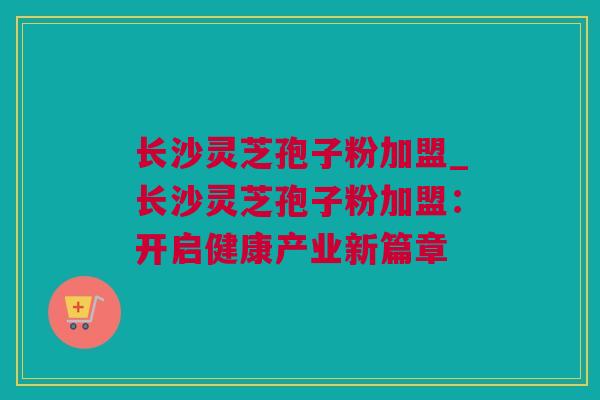 长沙灵芝孢子粉加盟_长沙灵芝孢子粉加盟：开启健康产业新篇章