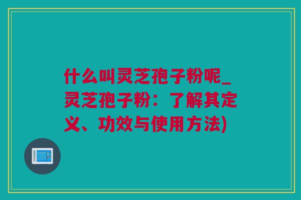什么叫灵芝孢子粉呢_灵芝孢子粉：了解其定义、功效与使用方法)
