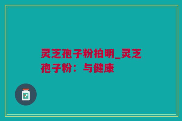 灵芝孢子粉拍明_灵芝孢子粉：与健康