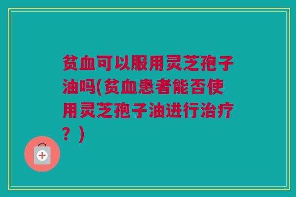 贫血可以服用灵芝孢子油吗(贫血患者能否使用灵芝孢子油进行治疗？)