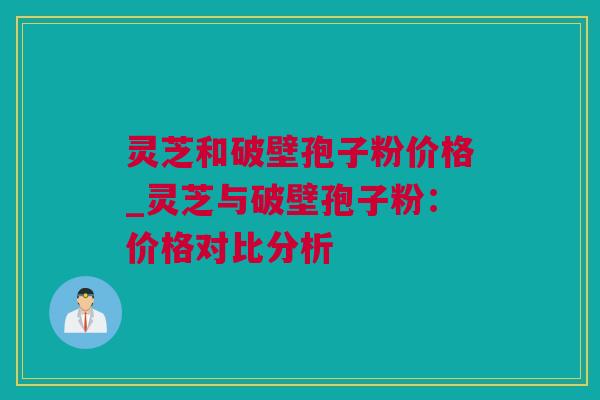 灵芝和破壁孢子粉价格_灵芝与破壁孢子粉：价格对比分析