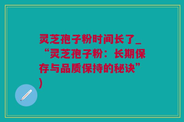 灵芝孢子粉时间长了_“灵芝孢子粉：长期保存与品质保持的秘诀”)