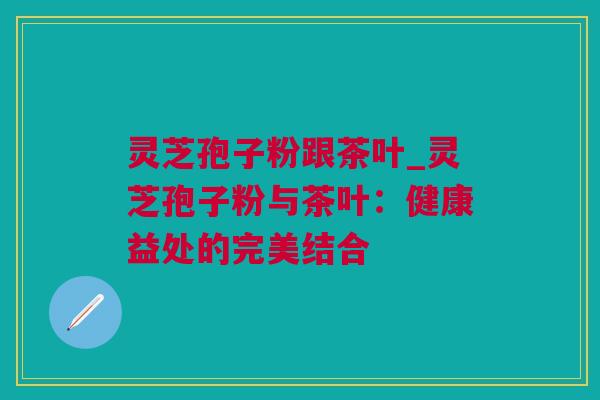 灵芝孢子粉跟茶叶_灵芝孢子粉与茶叶：健康益处的完美结合