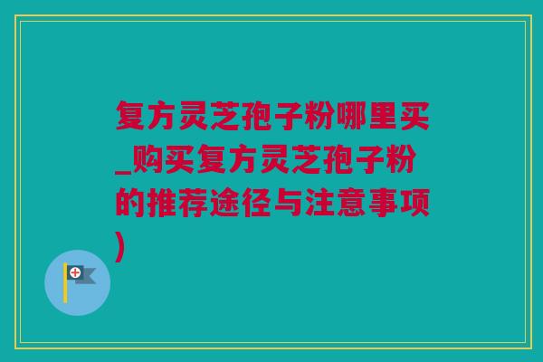 复方灵芝孢子粉哪里买_购买复方灵芝孢子粉的推荐途径与注意事项)