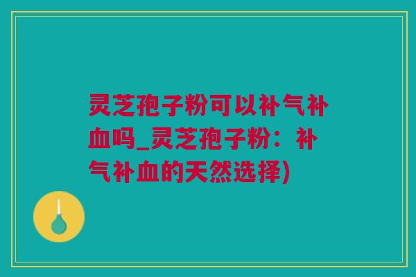 灵芝孢子粉可以补气补血吗_灵芝孢子粉：补气补血的天然选择)