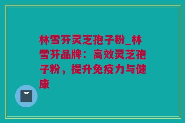林雪芬灵芝孢子粉_林雪芬品牌：高效灵芝孢子粉，提升免疫力与健康
