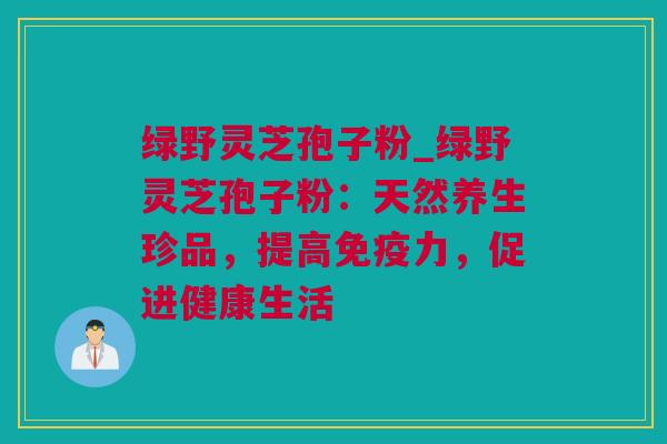 绿野灵芝孢子粉_绿野灵芝孢子粉：天然养生珍品，提高免疫力，促进健康生活