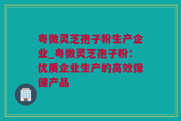 粤微灵芝孢子粉生产企业_粤微灵芝孢子粉：优质企业生产的高效保健产品