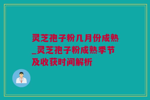 灵芝孢子粉几月份成熟_灵芝孢子粉成熟季节及收获时间解析