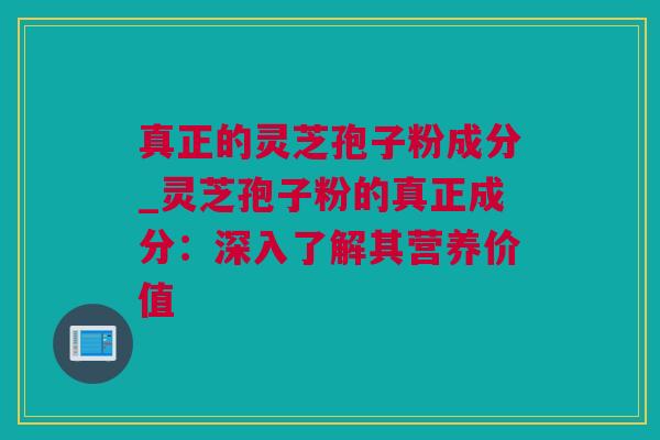 真正的灵芝孢子粉成分_灵芝孢子粉的真正成分:深入了解其营养价值 真正的灵芝孢子粉成分_灵芝孢子粉的真正成分:深入了解其营养价值