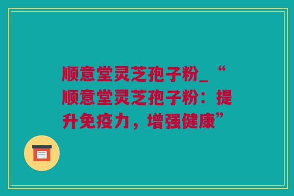 顺意堂灵芝孢子粉_“顺意堂灵芝孢子粉：提升免疫力，增强健康”