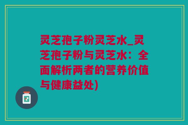 灵芝孢子粉灵芝水_灵芝孢子粉与灵芝水：全面解析两者的营养价值与健康益处)