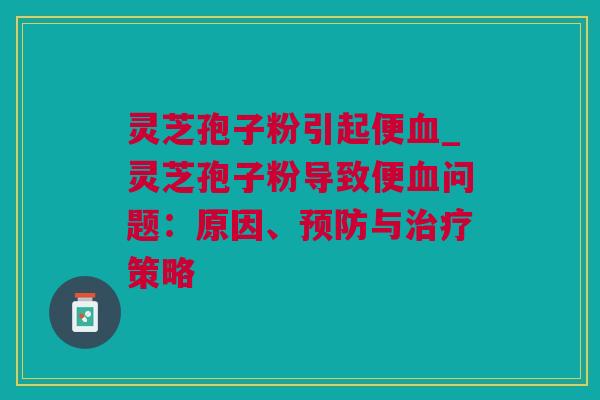 灵芝孢子粉引起便血_灵芝孢子粉导致便血问题：原因、预防与治疗策略
