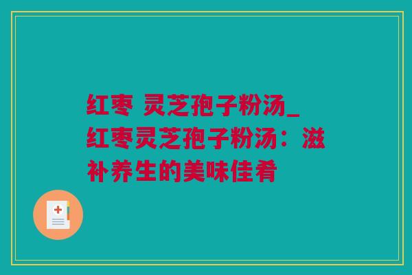 红枣 灵芝孢子粉汤_红枣灵芝孢子粉汤:滋补养生的美味佳肴 红枣 灵芝孢子粉汤_红枣灵芝孢子粉汤:滋补养生的美味佳肴