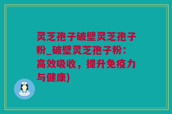 灵芝孢子破壁灵芝孢子粉_破壁灵芝孢子粉：高效吸收，提升免疫力与健康)