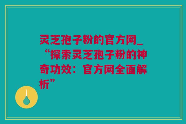 灵芝孢子粉的官方网_“探索灵芝孢子粉的神奇功效：官方网全面解析”
