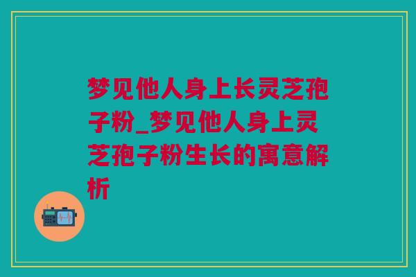 梦见他人身上长灵芝孢子粉_梦见他人身上灵芝孢子粉生长的寓意解析
