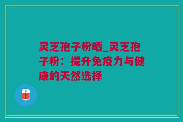 灵芝孢子粉晒_灵芝孢子粉：提升免疫力与健康的天然选择