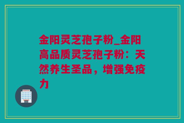 金阳灵芝孢子粉_金阳高品质灵芝孢子粉：天然养生圣品，增强免疫力