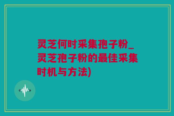 灵芝何时采集孢子粉_灵芝孢子粉的最佳采集时机与方法)