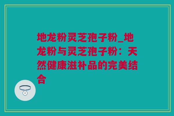 地龙粉灵芝孢子粉_地龙粉与灵芝孢子粉：天然健康滋补品的完美结合