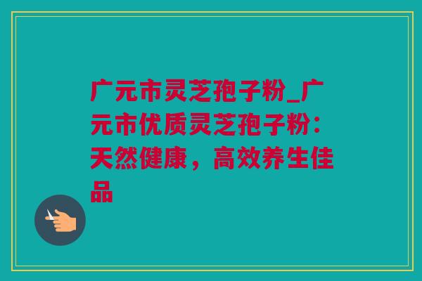 广元市灵芝孢子粉_广元市优质灵芝孢子粉：天然健康，高效养生佳品