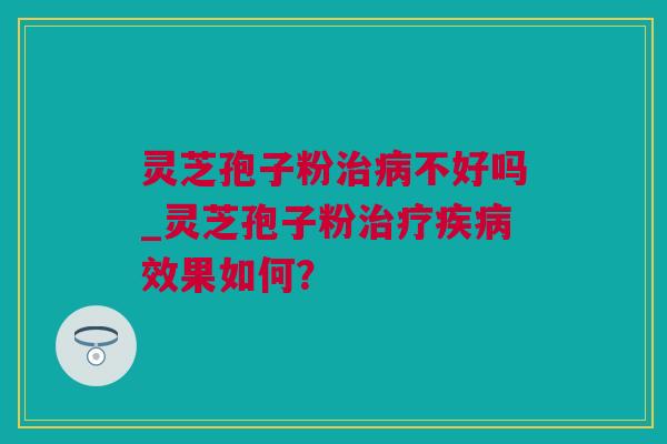 灵芝孢子粉治病不好吗_灵芝孢子粉治疗疾病效果如何？