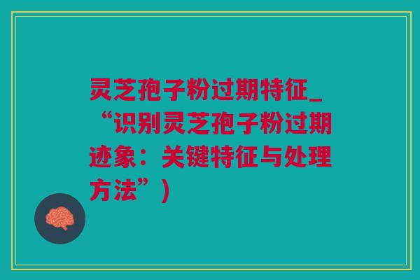 灵芝孢子粉过期特征_“识别灵芝孢子粉过期迹象：关键特征与处理方法”)