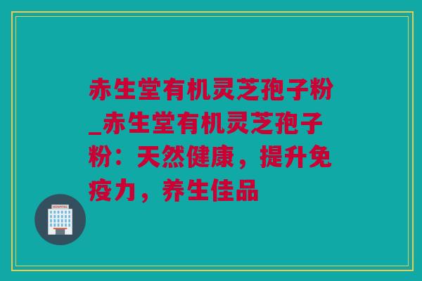 赤生堂有机灵芝孢子粉_赤生堂有机灵芝孢子粉：天然健康，提升免疫力，养生佳品